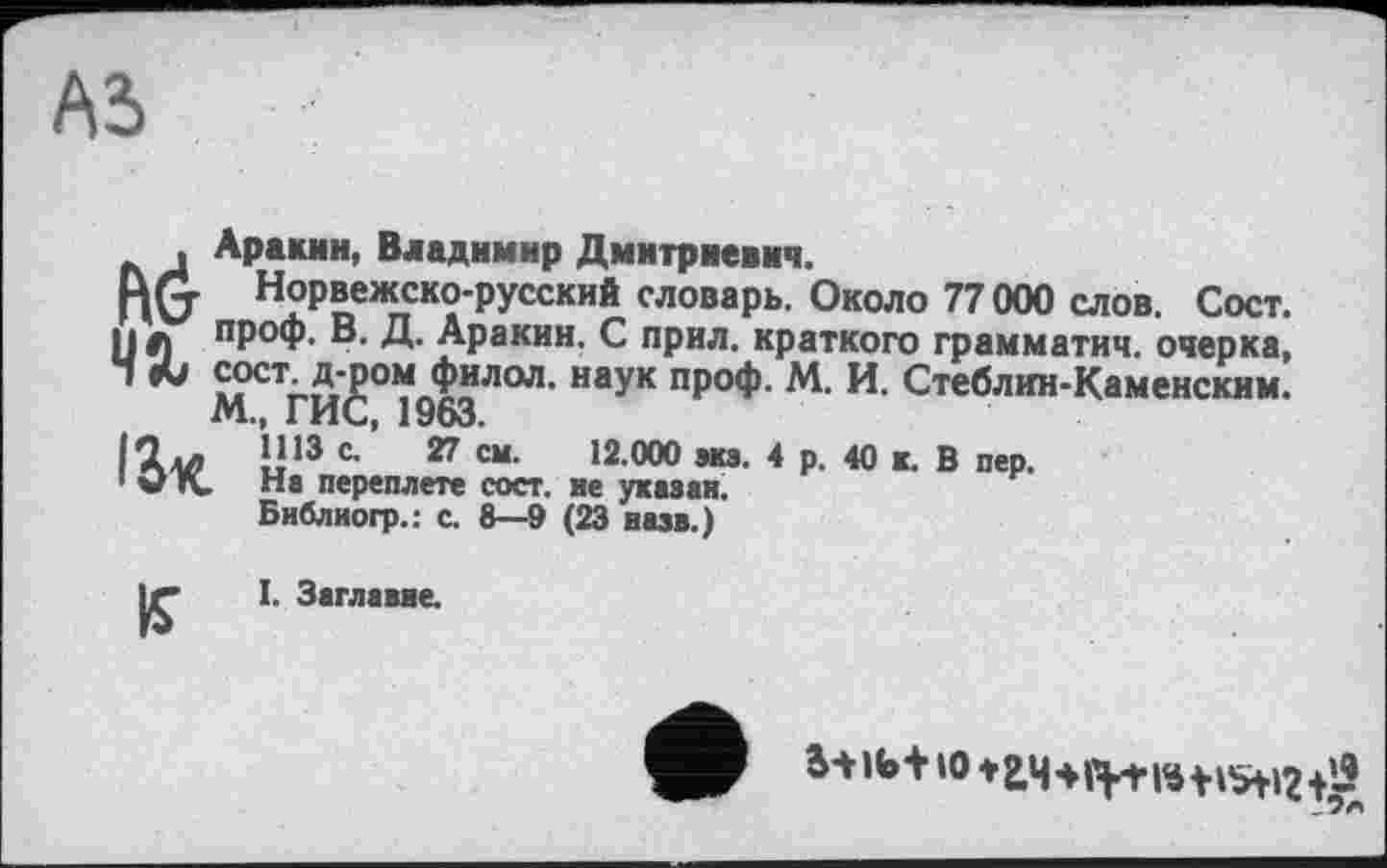 ﻿AS
____СОСТ. Д-ром фИЈ
М., ГИС, 1963. Илл 1113 с- 27 1 ЭК На переплете
Библиогр.: с.
, Аракин, Владимир Дмитриевич.
ИМ Норвежско-русский словарь. Около 77000 слов. Сост. и л проф. В. Д. Аракин. С прил. краткого грамматич. очерка, “ «и cocr д-ромЈилол. наУк проф. М. И. Стеблин-Каменским.
12.000 экз. 4 р. 40 к. В пер.
сост. не указан. 6—9 (23 назв.)
CM.
К
I. Заглавие.
to